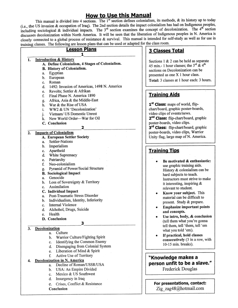 0 his Manual  This manual is divided into 4 sections. The 1" section defines colonialism, its methods, & its history up to today  . the US invasion & occupation of Irag). The 2nd section details the impact colonialism has had on Indigenous peoples,  including sociological & individual impacts. The 3 section examines the concept of decolonization. The 4* section  discusses decolonization within North America. It will be seen that the liberation of Indigenous peoples in N. America is  closely connected to a global process of resistance & survival. This ‘manual is intended for self-study as well as for use in training classes. The following are lesson plans that can be used or adapted for the class room.  1  1. Introduction & History ‘A. Define Colonialism, 4 Stages of Colonialism.  B. History of Colonialism. Egyptian  1492: Invasion of Americas, 1498 N. America Revolts; Settler & Afrikan  Final Phase N. America 1890  Aftica, Asia & the Middle-East  ‘War & the Rise of USA  WW2 & UN *Decolonization’  Vietnam/ US Domestic Unrest  . New World Order—War for Oil  C. Conelusion  FerEmmo a0 e  2  Impacts of Colonialism A. European Settler Society  Settler-Nations Imperialism  Apartheid  ‘White Supremacy  Patriarchy  Neo-colonialism  Pyramid of Power/Social Structure B. Sociological Impact  a Genocide  b, Loss of Sovereignty & Territory  c. Assimilation  C. Individual Impact  a. Post-Traumatic Stress Disorder b Individualism, Identity, Inferiority c. Intemal Violence d  e  mmope e  Alchohol, Drugs, Suicide Health D. Conclusion  5 Desolonization Culture  ‘Warrior Culture/Fighting Spirit Identifying the Common Enemy Disengaging from Colonial System Liberation of Mind & Spirit  . Active Use of Territory  4. Decolonization in N. America Decline of Roman/USSR/USA  . USA: An Empire Divided  . Mexico & US Southwest Insurgency in Iraq  . Crises, Conflict & Resistance  Conclusion  sanpwe  a b, P d e  3 Classes Total  Sections 1 & 2 can be held as separate 45 min.- 1 hour classes; the 3" & 4 Sections on Decolonization can be presented as one X 1 hour class  3 classes at 1 hour each: 3 hours.  1% Class: maps of world, flip- chartboard, graphic poster-boards, video clips of events/news.  2" Class: flip-chart/board, grapt  ‘poster-boards, video clips. 3" Class: flip-chart/board, gray ‘poster-boards, video clips, Warrior Unity flag, large map of N. America.  Training Tips  « Bemotivated & enthusiastic: use graphic training aids History & colonialism can be hard subjects to teach. Instructors must strive to make it interesting, inspiring & relevant to student.  « Know your subject. This ‘material can be difficult to present. Study & prepare.  « Emphasize important points and concepts.  « Useintro, body, & conclusion (tell them what you’re gonna. tell them, tel ‘them, tel ‘em what you told ‘em).  « Ifpractical, hold classes consecutively (3 in a row, with 10-15 min. breaks).  “Knowledge makes a person unfit to be a slave.” Frederick Douglas  For presentations, contact: Zig_zag48@hotmail.com  